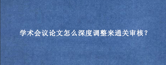 学术会议论文怎么深度调整来通关审核？