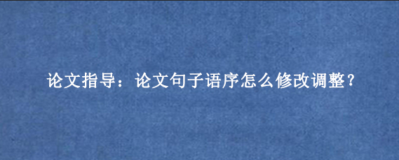 论文指导:论文句子语序怎么修改调整?