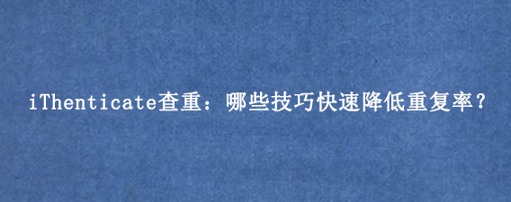 iThenticate查重：哪些技巧快速降低重复率？