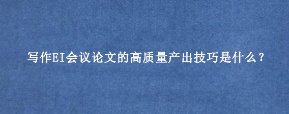 写作EI会议论文的高质量产出技巧是什么?