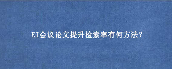 EI会议论文提升检索率有何方法?