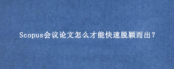 Scopus会议论文怎么才能快速脱颖而出?