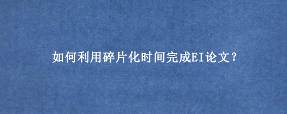 如何利用碎片化时间完成EI论文?