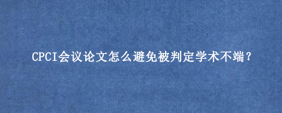 CPCI会议论文怎么避免被判定学术不端？