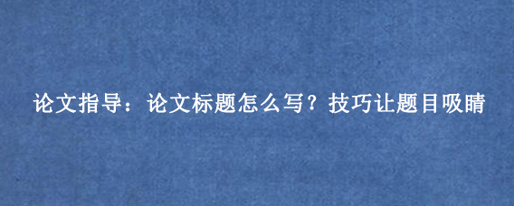 论文指导：论文标题怎么写？技巧让题目吸睛