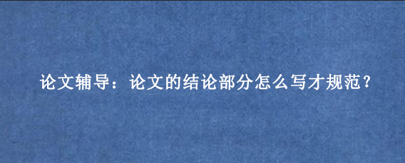 论文辅导:论文的结论部分怎么写才规范?