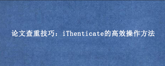 论文查重技巧：iThenticate的高效操作方法