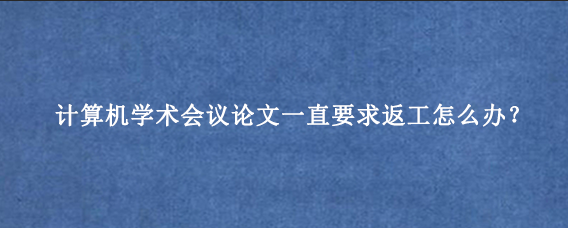 计算机学术会议论文一直要求返工怎么办?