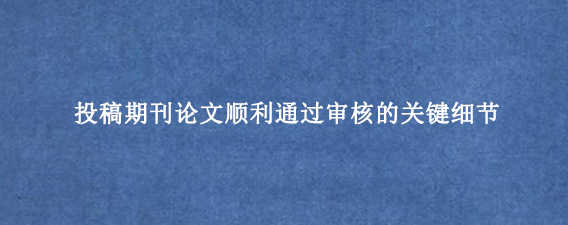 投稿期刊论文顺利通过审核的关键细节