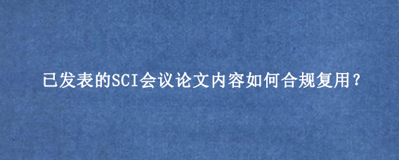 已发表的SCI会议论文内容如何合规复用?