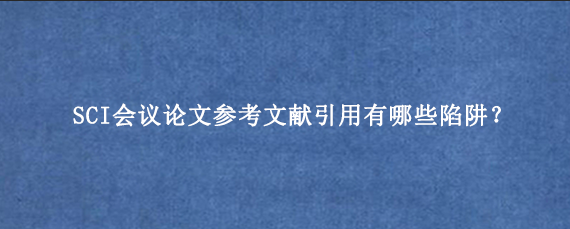 SCI会议论文参考文献引用有哪些陷阱？