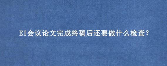 EI会议论文完成终稿后还要做什么检查?