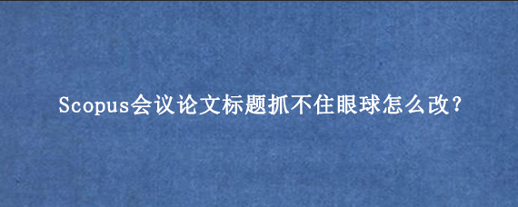 Scopus会议论文标题抓不住眼球怎么改?
