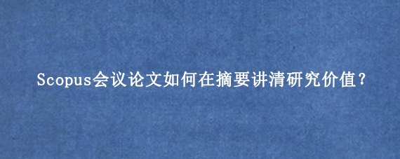 Scopus会议论文如何在摘要讲清研究价值?