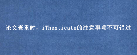 论文查重时，iThenticate的注意事项不可错过