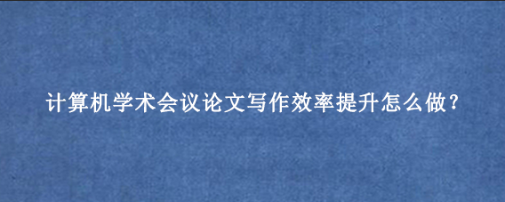 计算机学术会议论文写作效率提升怎么做？