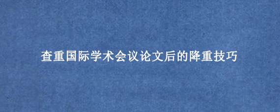 查重国际学术会议论文后的降重技巧