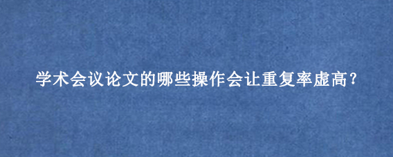 学术会议论文的哪些操作会让重复率虚高？