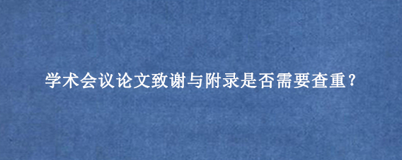 学术会议论文致谢与附录是否需要查重？