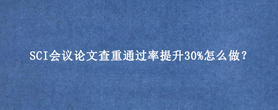 SCI会议论文查重通过率提升30%怎么做？