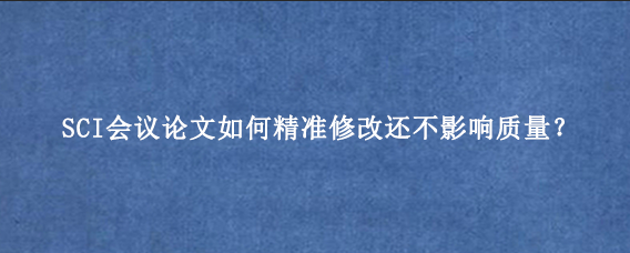 SCI会议论文如何精准修改还不影响质量？