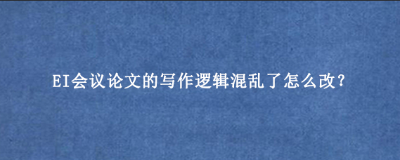 EI会议论文的写作逻辑混乱了怎么改？
