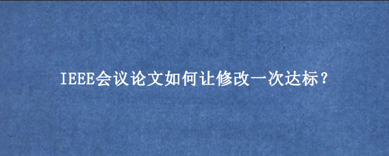 IEEE会议论文如何让修改一次达标？