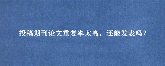 投稿期刊论文重复率太高,还能发表吗?