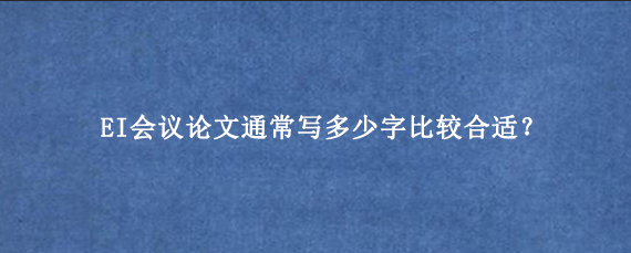 EI会议论文通常写多少字比较合适?
