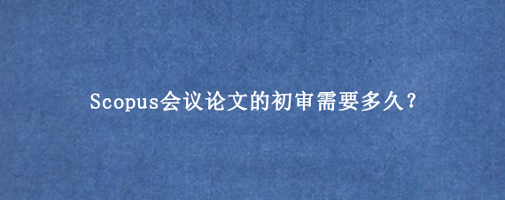 Scopus会议论文的初审需要多久？