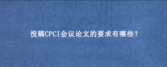 投稿CPCI会议论文的要求有哪些？