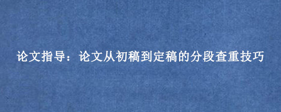 论文指导:论文从初稿到定稿的分段查重技巧