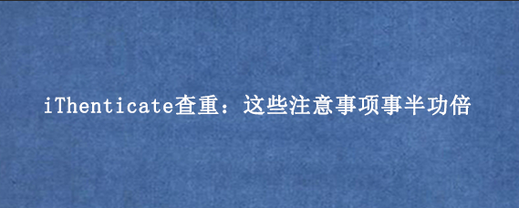 iThenticate查重：这些注意事项事半功倍