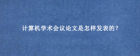 计算机学术会议论文是怎样发表的？