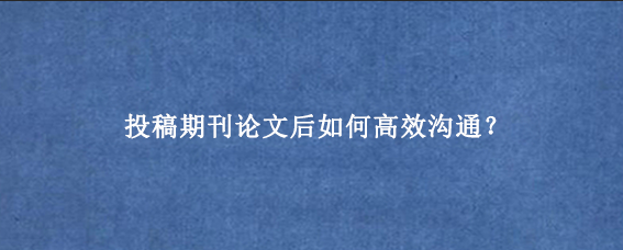 投稿期刊论文后如何高效沟通？