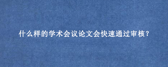 什么样的学术会议论文会快速通过审核？