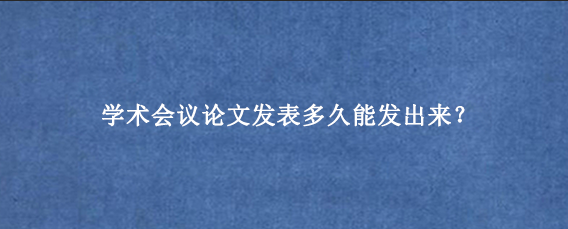学术会议论文发表多久能发出来？