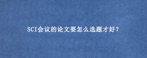 SCI会议的论文要怎么选题才好？