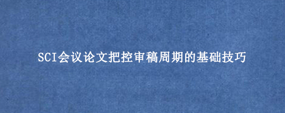 SCI会议论文把控审稿周期的基础技巧