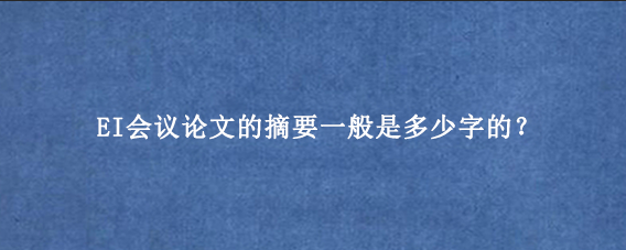 EI会议论文的摘要一般是多少字的？