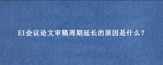 EI会议论文审稿周期延长的原因是什么?