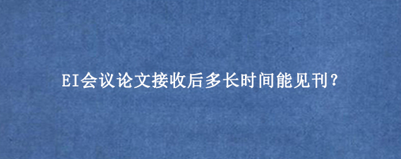 EI会议论文接收后多长时间能见刊?