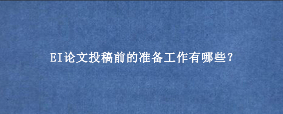 EI论文投稿前的准备工作有哪些？