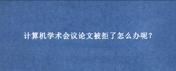计算机学术会议论文被拒了怎么办呢？