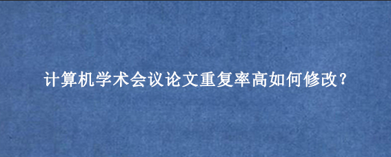 计算机学术会议论文重复率高如何修改?