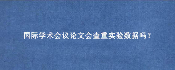 国际学术会议论文会查重实验数据吗？