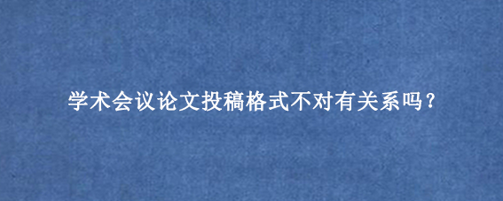学术会议论文投稿格式不对有关系吗?