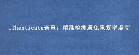 iThenticate查重:精准检测避免重复率虚高