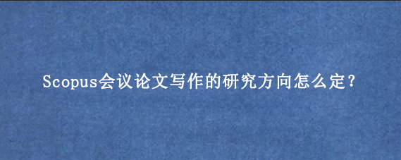 Scopus会议论文写作的研究方向怎么定?