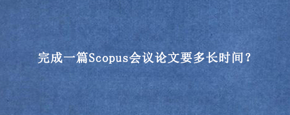 完成一篇Scopus会议论文要多长时间?